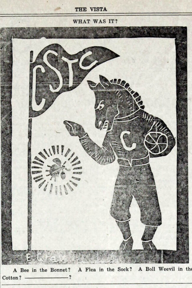 The Vista's originally drawing of Buddy the Broncho. A flag with the letters CSTC stands next to the mascot who is wearing a football uniform with "c" on it, while holding a ball in his arm. He seems to be scolding a glowing bug. under the image reads "A Bee in the Bonnet? A Flea in the Sock? A Boll Weevil in the Cotton? ________? "
